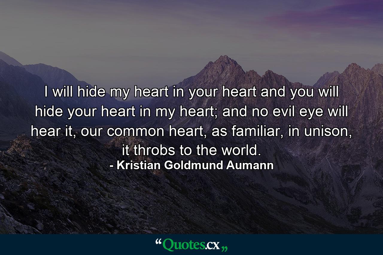 I will hide my heart in your heart and you will hide your heart in my heart; and no evil eye will hear it, our common heart, as familiar, in unison, it throbs to the world. - Quote by Kristian Goldmund Aumann