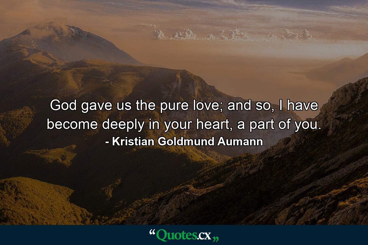 God gave us the pure love; and so, I have become deeply in your heart, a part of you. - Quote by Kristian Goldmund Aumann