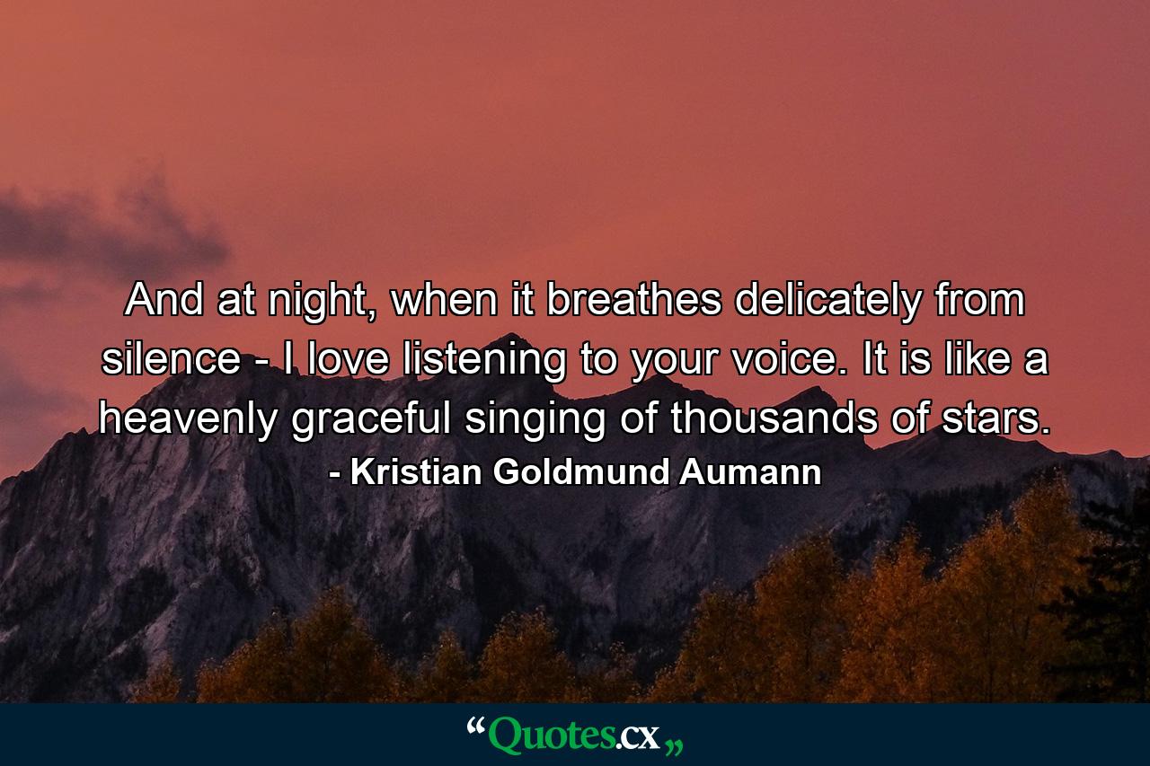 And at night, when it breathes delicately from silence - I love listening to your voice. It is like a heavenly graceful singing of thousands of stars. - Quote by Kristian Goldmund Aumann