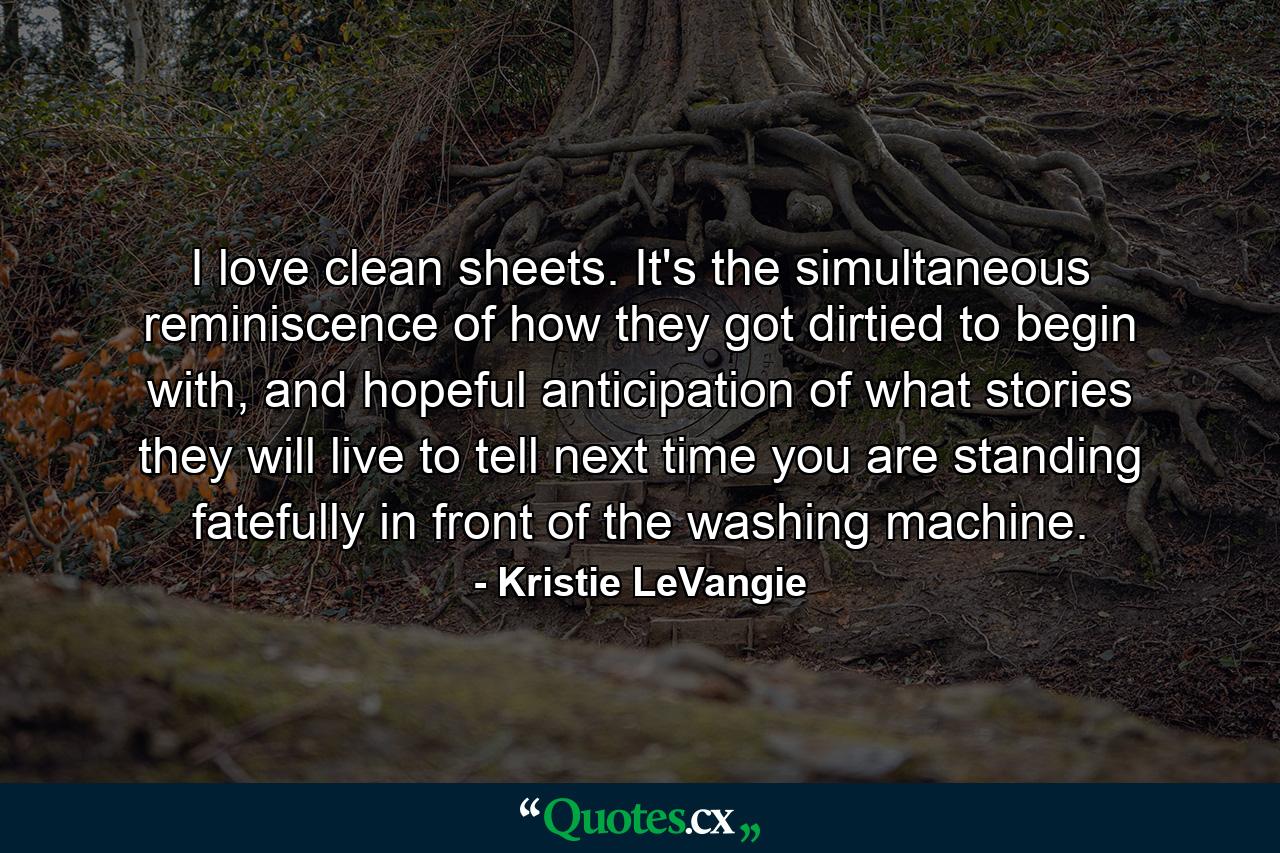 I love clean sheets. It's the simultaneous reminiscence of how they got dirtied to begin with, and hopeful anticipation of what stories they will live to tell next time you are standing fatefully in front of the washing machine. - Quote by Kristie LeVangie