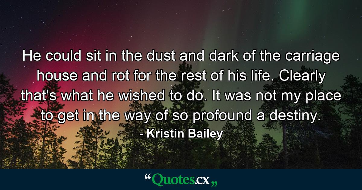 He could sit in the dust and dark of the carriage house and rot for the rest of his life. Clearly that's what he wished to do. It was not my place to get in the way of so profound a destiny. - Quote by Kristin Bailey