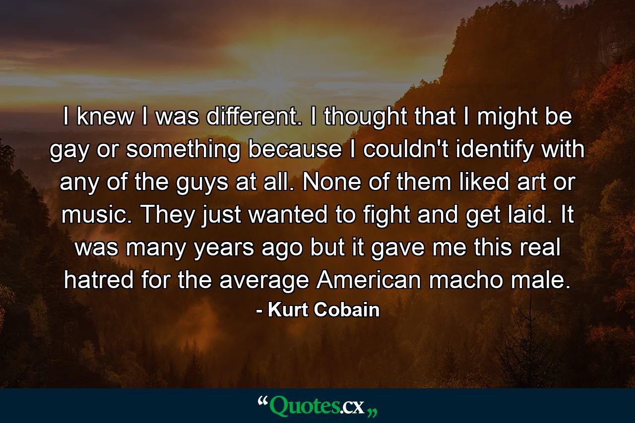 I knew I was different. I thought that I might be gay or something because I couldn't identify with any of the guys at all. None of them liked art or music. They just wanted to fight and get laid. It was many years ago but it gave me this real hatred for the average American macho male. - Quote by Kurt Cobain