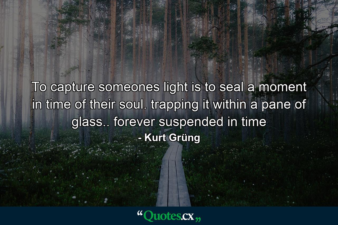 To capture someones light is to seal a moment in time of their soul. trapping it within a pane of glass.. forever suspended in time - Quote by Kurt Grüng