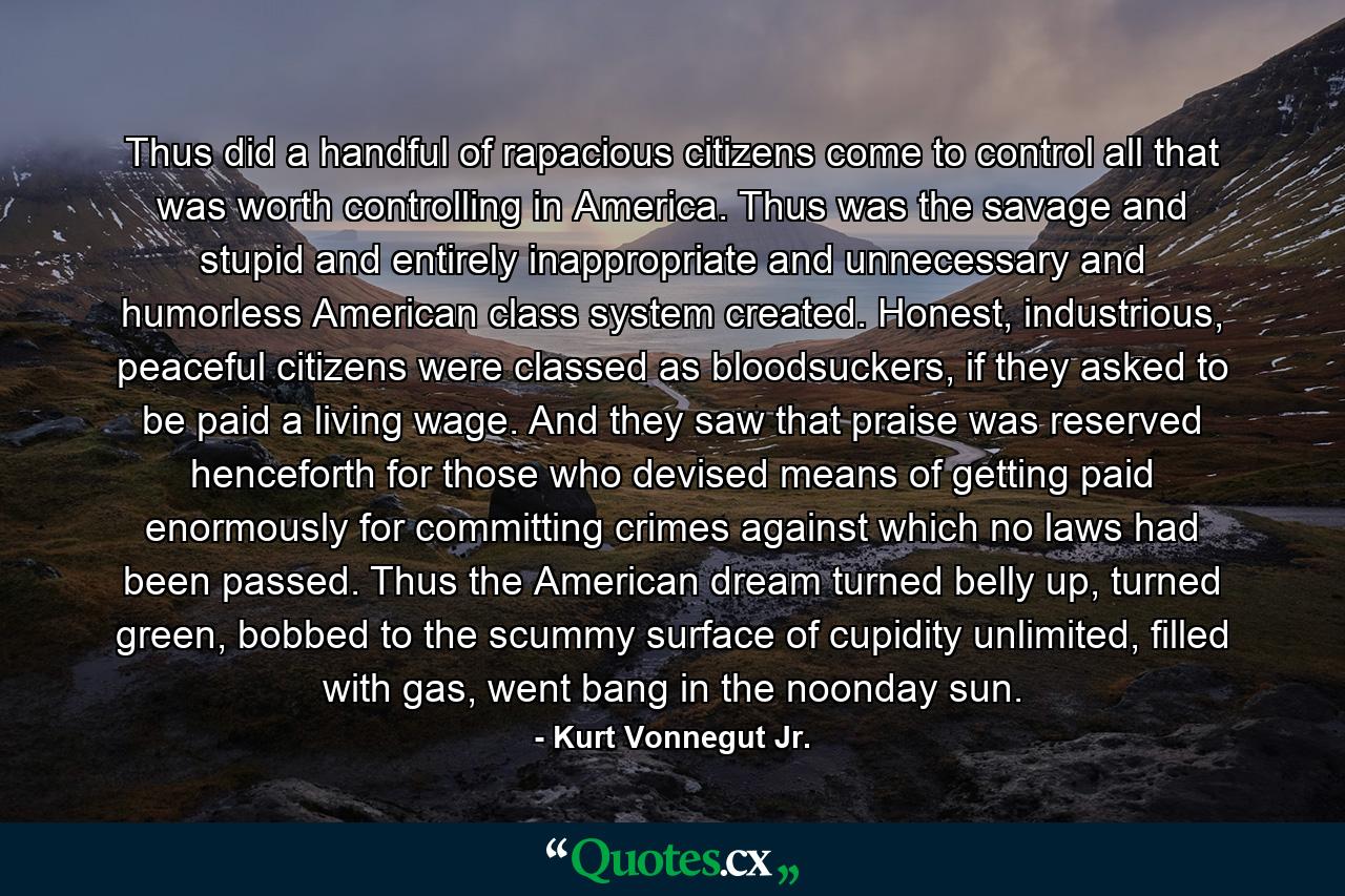 Thus did a handful of rapacious citizens come to control all that was worth controlling in America. Thus was the savage and stupid and entirely inappropriate and unnecessary and humorless American class system created. Honest, industrious, peaceful citizens were classed as bloodsuckers, if they asked to be paid a living wage. And they saw that praise was reserved henceforth for those who devised means of getting paid enormously for committing crimes against which no laws had been passed. Thus the American dream turned belly up, turned green, bobbed to the scummy surface of cupidity unlimited, filled with gas, went bang in the noonday sun. - Quote by Kurt Vonnegut Jr.