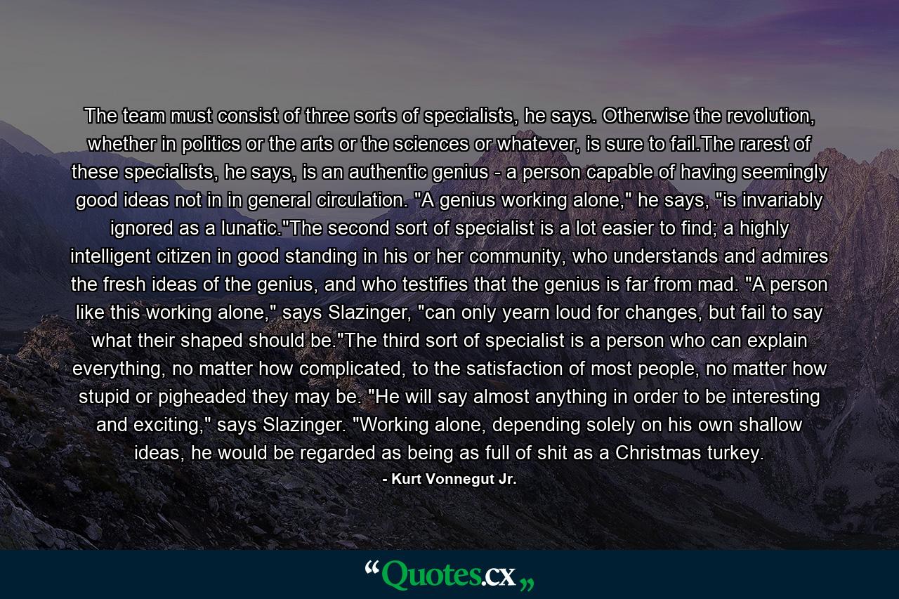 The team must consist of three sorts of specialists, he says. Otherwise the revolution, whether in politics or the arts or the sciences or whatever, is sure to fail.The rarest of these specialists, he says, is an authentic genius - a person capable of having seemingly good ideas not in in general circulation. 