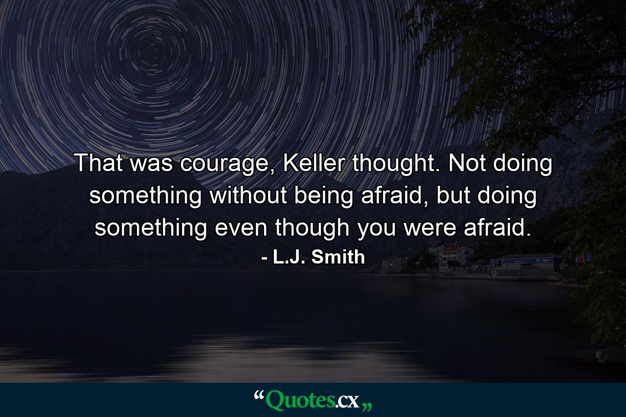 That was courage, Keller thought. Not doing something without being afraid, but doing something even though you were afraid. - Quote by L.J. Smith