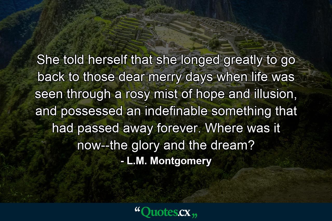 She told herself that she longed greatly to go back to those dear merry days when life was seen through a rosy mist of hope and illusion, and possessed an indefinable something that had passed away forever. Where was it now--the glory and the dream? - Quote by L.M. Montgomery