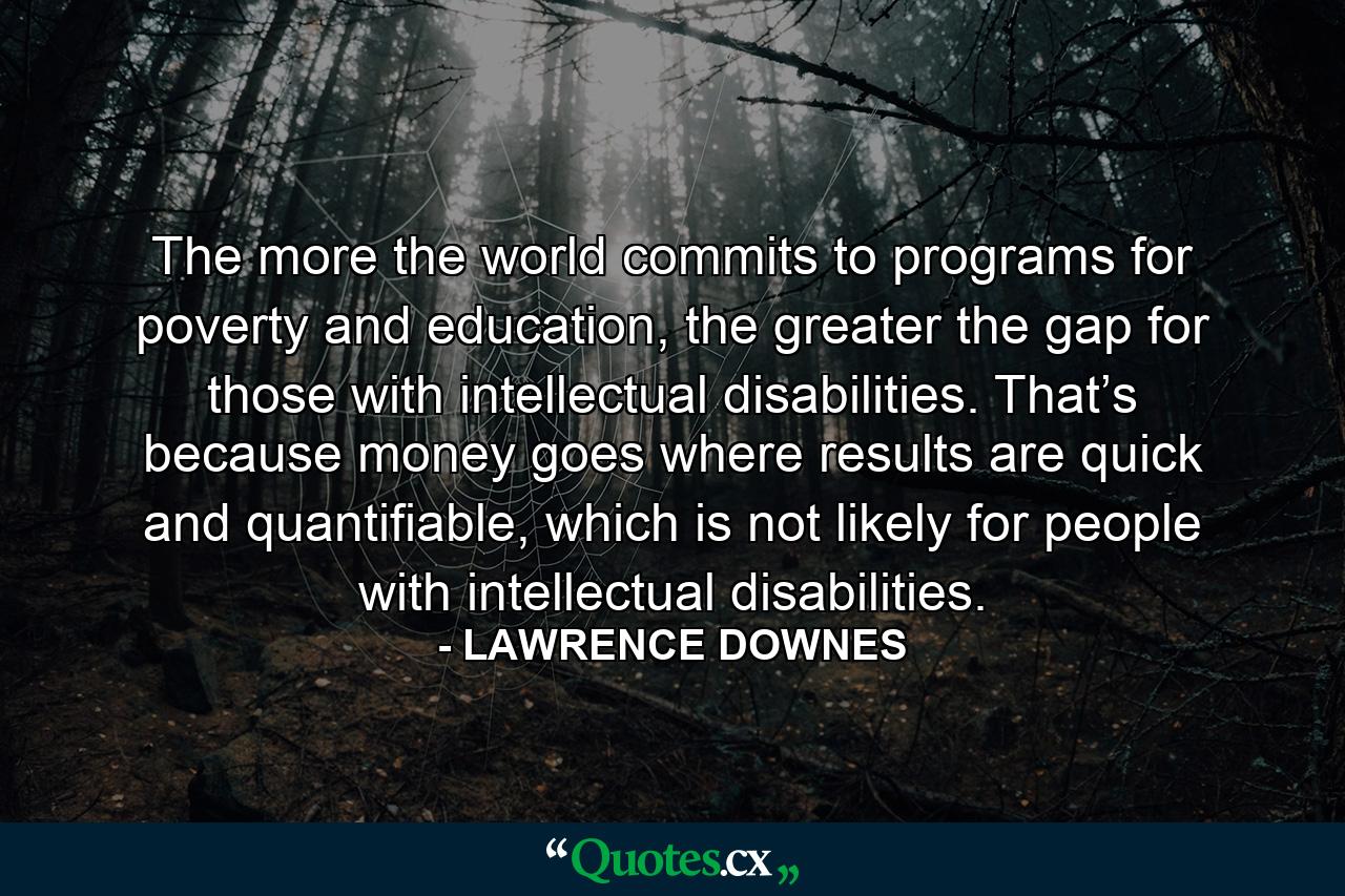 The more the world commits to programs for poverty and education, the greater the gap for those with intellectual disabilities. That’s because money goes where results are quick and quantifiable, which is not likely for people with intellectual disabilities. - Quote by LAWRENCE DOWNES