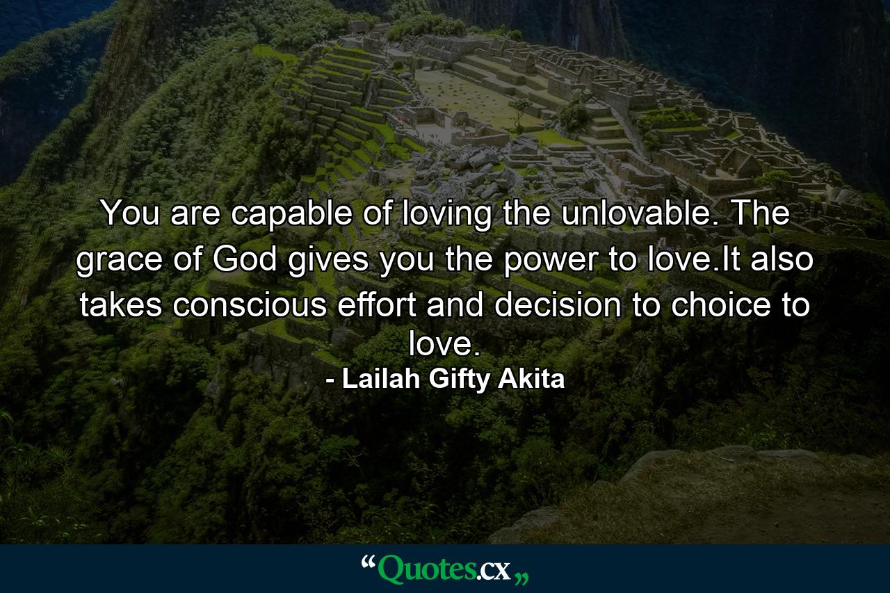 You are capable of loving the unlovable. The grace of God gives you the power to love.It also takes conscious effort and decision to choice to love. - Quote by Lailah Gifty Akita