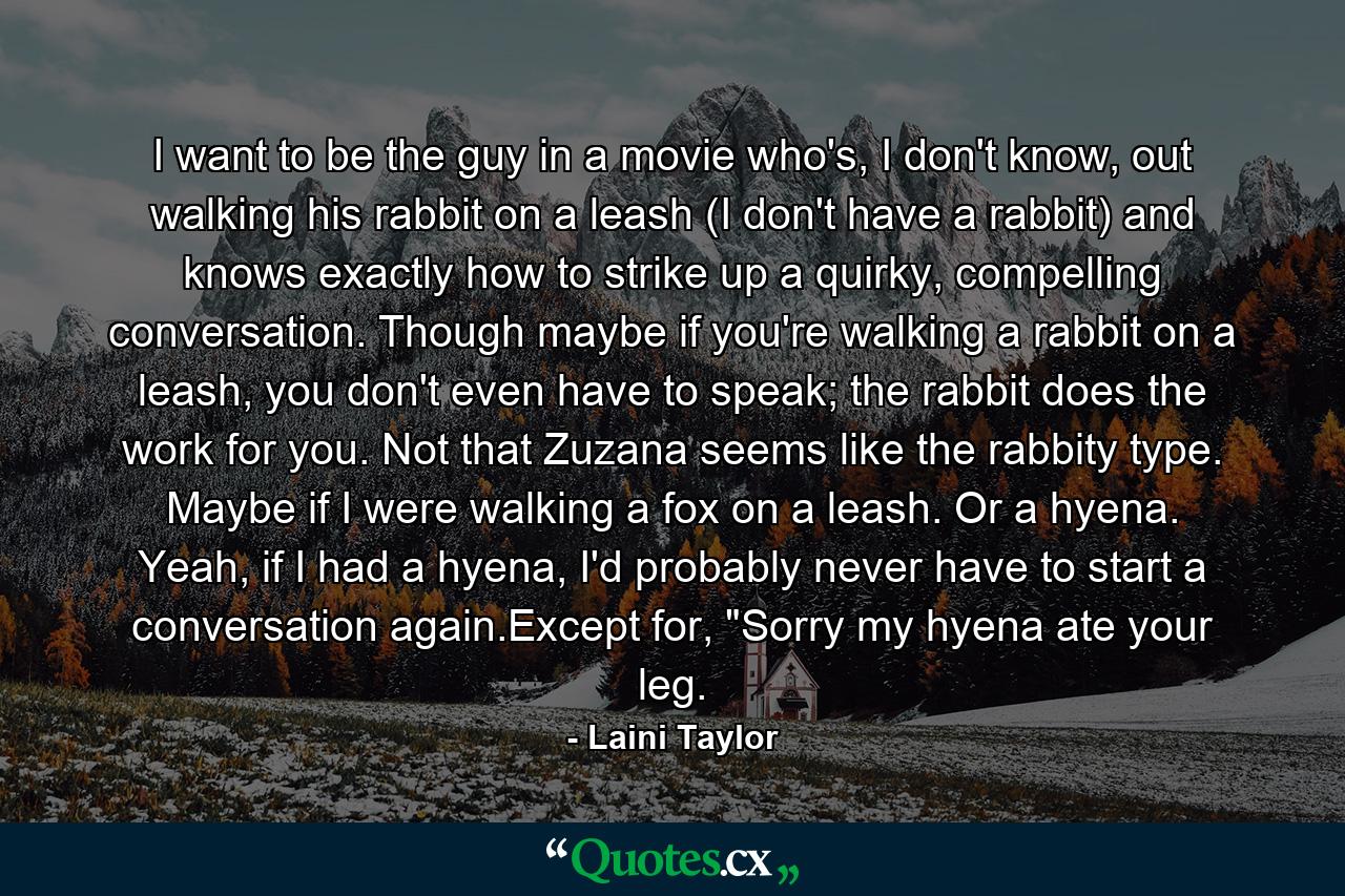 I want to be the guy in a movie who's, I don't know, out walking his rabbit on a leash (I don't have a rabbit) and knows exactly how to strike up a quirky, compelling conversation. Though maybe if you're walking a rabbit on a leash, you don't even have to speak; the rabbit does the work for you. Not that Zuzana seems like the rabbity type. Maybe if I were walking a fox on a leash. Or a hyena. Yeah, if I had a hyena, I'd probably never have to start a conversation again.Except for, 