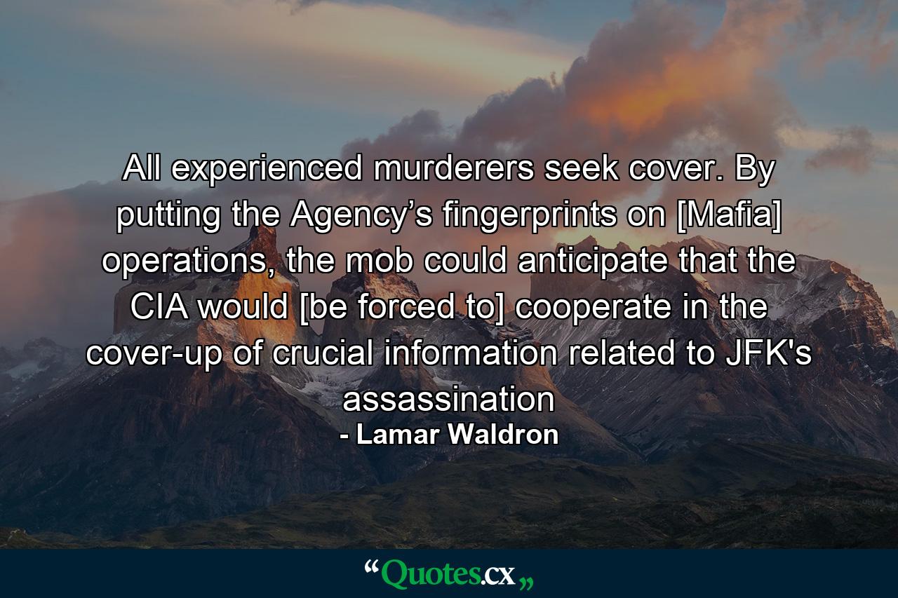 All experienced murderers seek cover. By putting the Agency’s fingerprints on [Mafia] operations, the mob could anticipate that the CIA would [be forced to] cooperate in the cover-up of crucial information related to JFK's assassination - Quote by Lamar Waldron