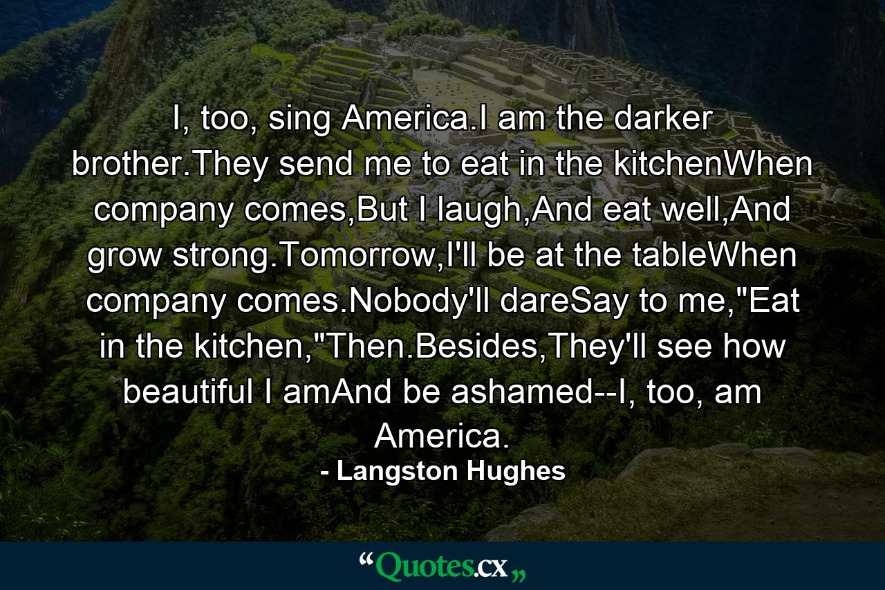 I, too, sing America.I am the darker brother.They send me to eat in the kitchenWhen company comes,But I laugh,And eat well,And grow strong.Tomorrow,I'll be at the tableWhen company comes.Nobody'll dareSay to me,