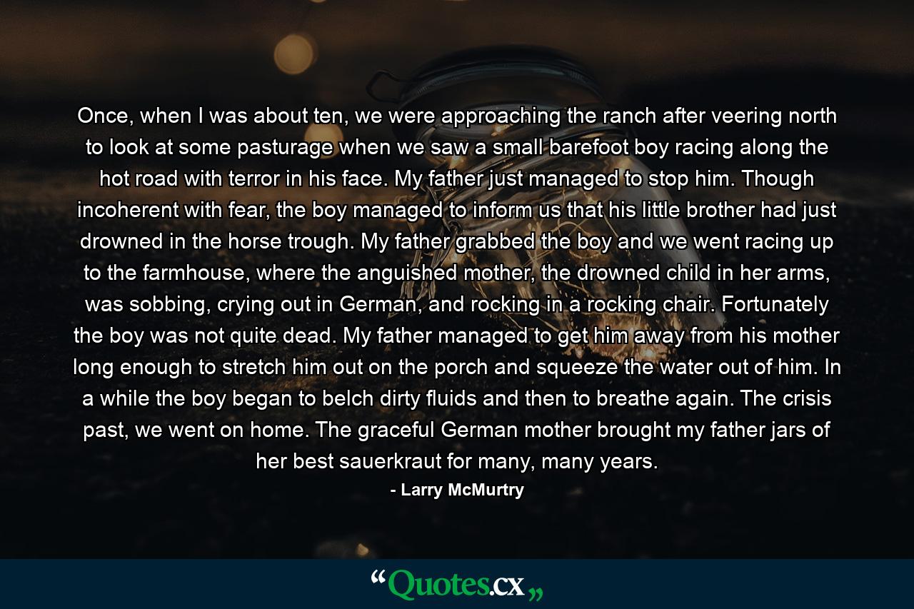 Once, when I was about ten, we were approaching the ranch after veering north to look at some pasturage when we saw a small barefoot boy racing along the hot road with terror in his face. My father just managed to stop him. Though incoherent with fear, the boy managed to inform us that his little brother had just drowned in the horse trough. My father grabbed the boy and we went racing up to the farmhouse, where the anguished mother, the drowned child in her arms, was sobbing, crying out in German, and rocking in a rocking chair. Fortunately the boy was not quite dead. My father managed to get him away from his mother long enough to stretch him out on the porch and squeeze the water out of him. In a while the boy began to belch dirty fluids and then to breathe again. The crisis past, we went on home. The graceful German mother brought my father jars of her best sauerkraut for many, many years. - Quote by Larry McMurtry