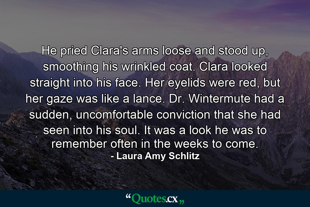 He pried Clara's arms loose and stood up, smoothing his wrinkled coat. Clara looked straight into his face. Her eyelids were red, but her gaze was like a lance. Dr. Wintermute had a sudden, uncomfortable conviction that she had seen into his soul. It was a look he was to remember often in the weeks to come. - Quote by Laura Amy Schlitz