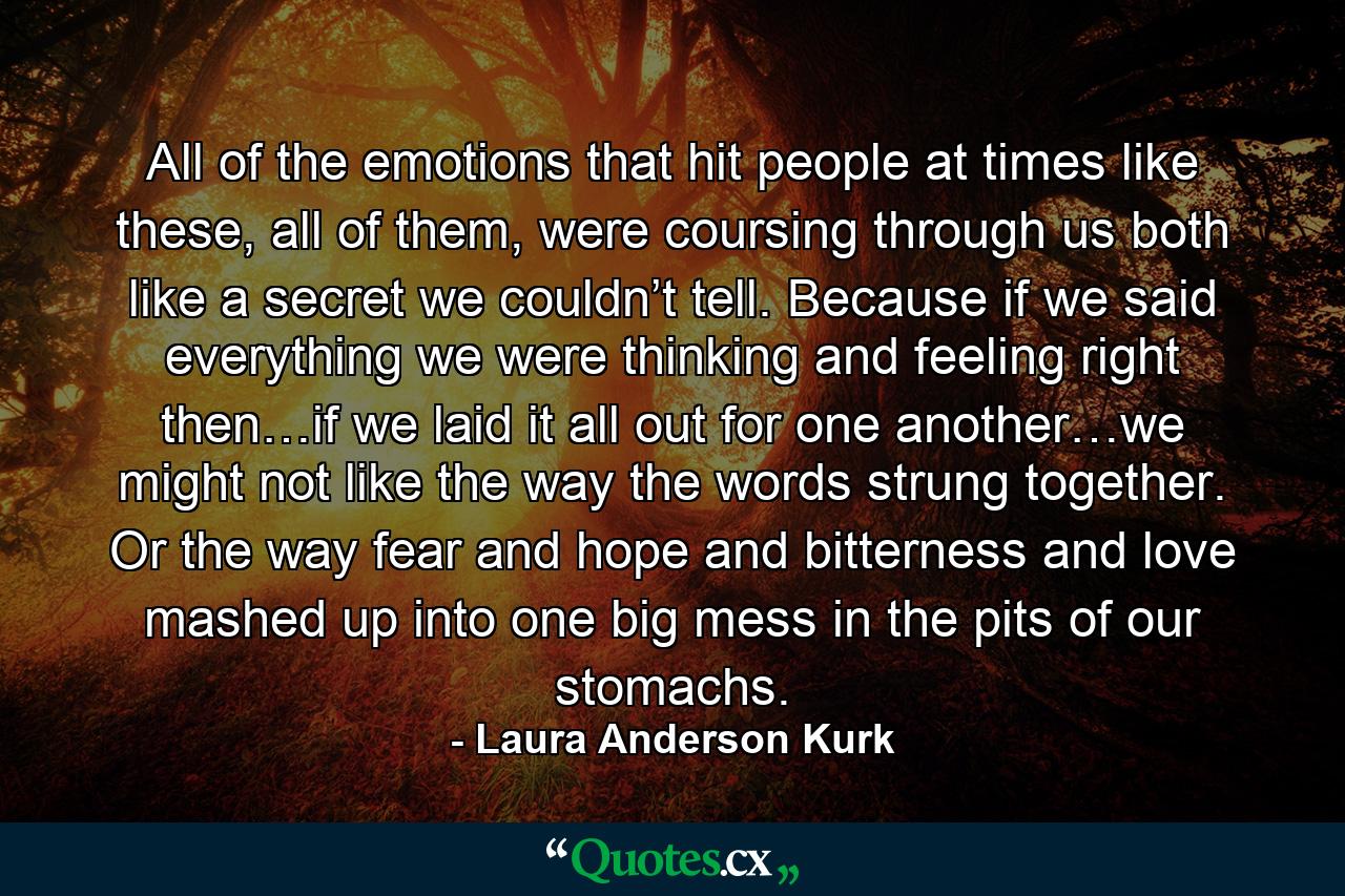 All of the emotions that hit people at times like these, all of them, were coursing through us both like a secret we couldn’t tell. Because if we said everything we were thinking and feeling right then…if we laid it all out for one another…we might not like the way the words strung together. Or the way fear and hope and bitterness and love mashed up into one big mess in the pits of our stomachs. - Quote by Laura Anderson Kurk