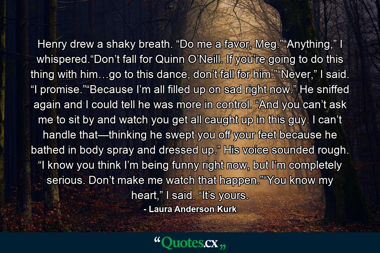 Henry drew a shaky breath. “Do me a favor, Meg.”“Anything,” I whispered.“Don’t fall for Quinn O’Neill. If you’re going to do this thing with him…go to this dance, don’t fall for him.”“Never,” I said. “I promise.”“Because I’m all filled up on sad right now.” He sniffed again and I could tell he was more in control. “And you can’t ask me to sit by and watch you get all caught up in this guy. I can’t handle that—thinking he swept you off your feet because he bathed in body spray and dressed up.” His voice sounded rough. “I know you think I’m being funny right now, but I’m completely serious. Don’t make me watch that happen.”“You know my heart,” I said. “It’s yours. - Quote by Laura Anderson Kurk