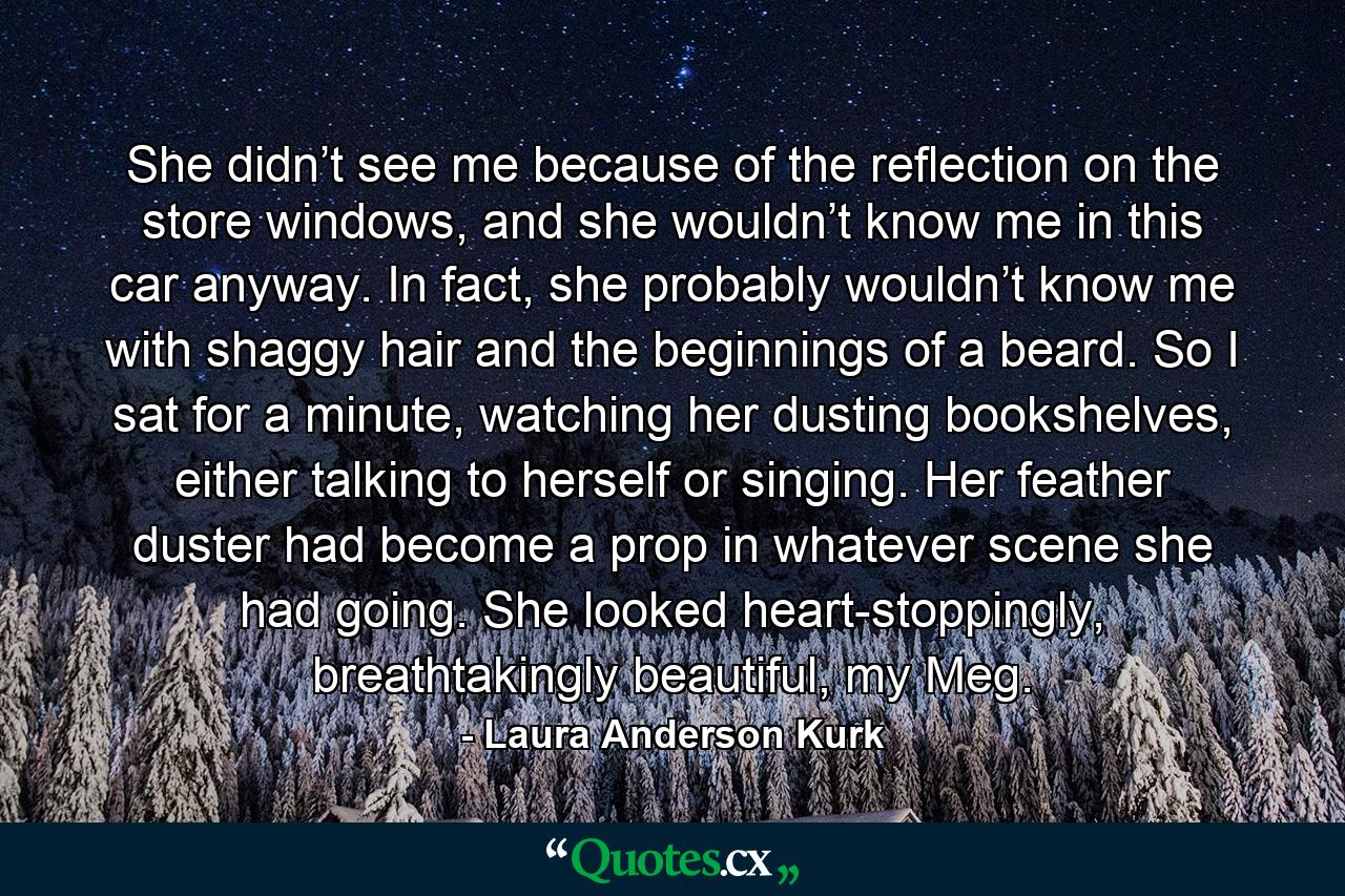 She didn’t see me because of the reflection on the store windows, and she wouldn’t know me in this car anyway. In fact, she probably wouldn’t know me with shaggy hair and the beginnings of a beard. So I sat for a minute, watching her dusting bookshelves, either talking to herself or singing. Her feather duster had become a prop in whatever scene she had going. She looked heart-stoppingly, breathtakingly beautiful, my Meg. - Quote by Laura Anderson Kurk