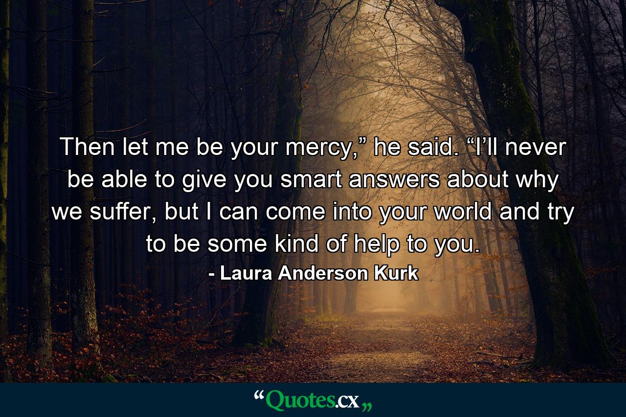 Then let me be your mercy,” he said. “I’ll never be able to give you smart answers about why we suffer, but I can come into your world and try to be some kind of help to you. - Quote by Laura Anderson Kurk