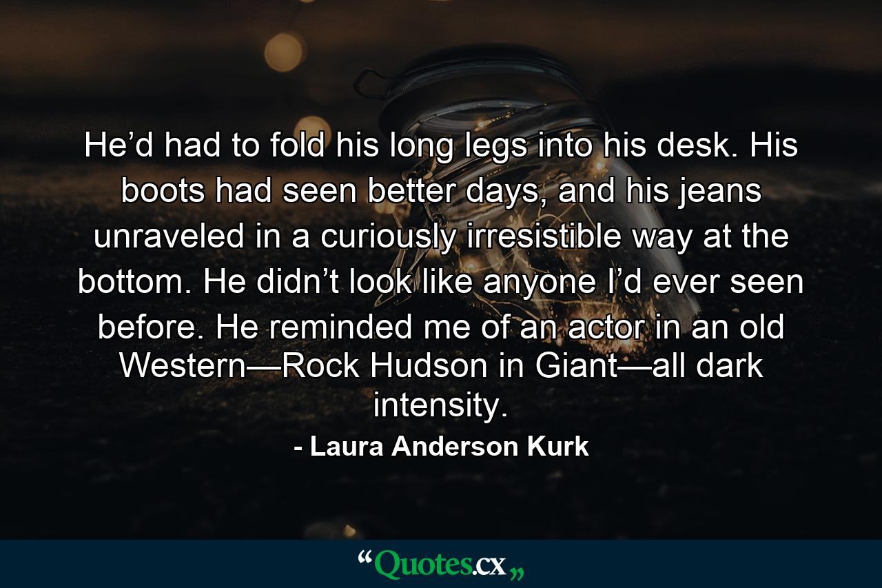 He’d had to fold his long legs into his desk. His boots had seen better days, and his jeans unraveled in a curiously irresistible way at the bottom. He didn’t look like anyone I’d ever seen before. He reminded me of an actor in an old Western—Rock Hudson in Giant—all dark intensity. - Quote by Laura Anderson Kurk