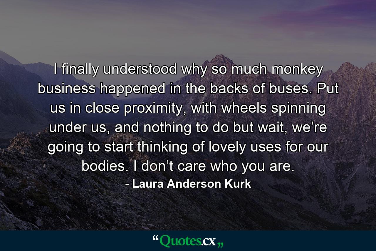 I finally understood why so much monkey business happened in the backs of buses. Put us in close proximity, with wheels spinning under us, and nothing to do but wait, we’re going to start thinking of lovely uses for our bodies. I don’t care who you are. - Quote by Laura Anderson Kurk