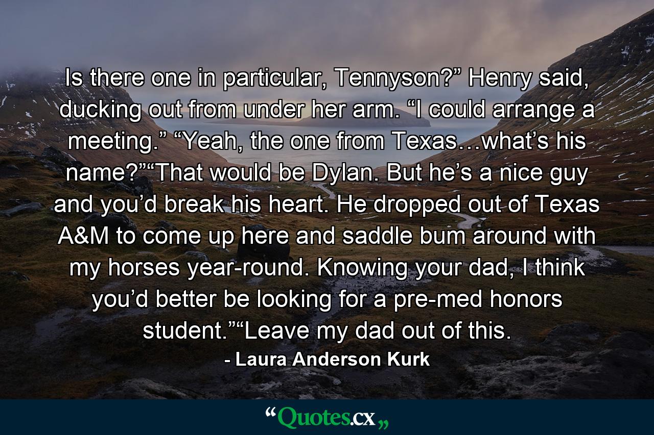 Is there one in particular, Tennyson?” Henry said, ducking out from under her arm. “I could arrange a meeting.” “Yeah, the one from Texas…what’s his name?”“That would be Dylan. But he’s a nice guy and you’d break his heart. He dropped out of Texas A&M to come up here and saddle bum around with my horses year-round. Knowing your dad, I think you’d better be looking for a pre-med honors student.”“Leave my dad out of this. - Quote by Laura Anderson Kurk