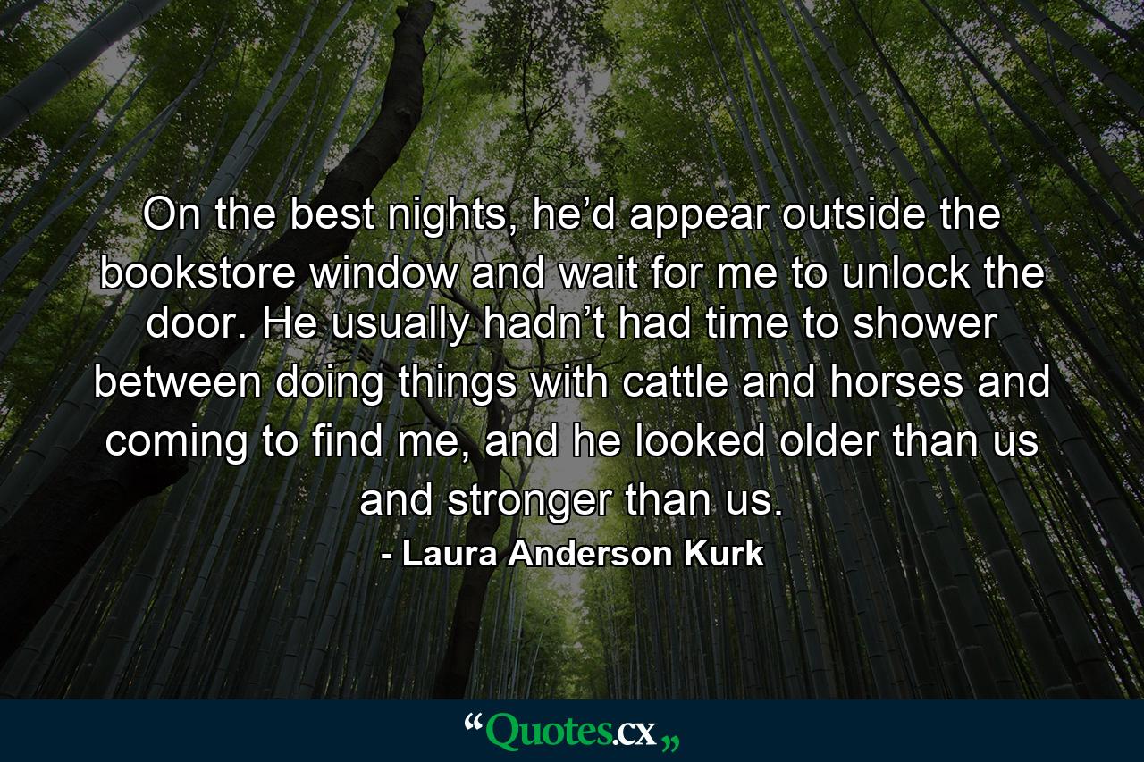 On the best nights, he’d appear outside the bookstore window and wait for me to unlock the door. He usually hadn’t had time to shower between doing things with cattle and horses and coming to find me, and he looked older than us and stronger than us. - Quote by Laura Anderson Kurk