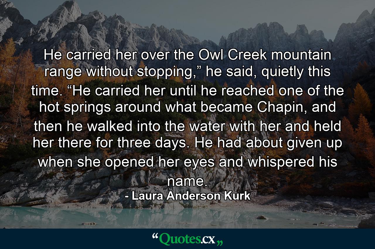 He carried her over the Owl Creek mountain range without stopping,” he said, quietly this time. “He carried her until he reached one of the hot springs around what became Chapin, and then he walked into the water with her and held her there for three days. He had about given up when she opened her eyes and whispered his name. - Quote by Laura Anderson Kurk