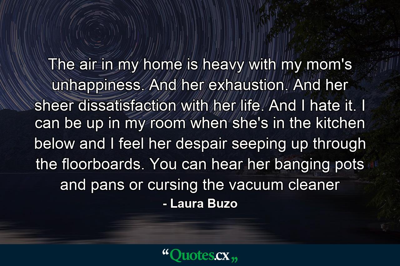 The air in my home is heavy with my mom's unhappiness. And her exhaustion. And her sheer dissatisfaction with her life. And I hate it. I can be up in my room when she's in the kitchen below and I feel her despair seeping up through the floorboards. You can hear her banging pots and pans or cursing the vacuum cleaner - Quote by Laura Buzo