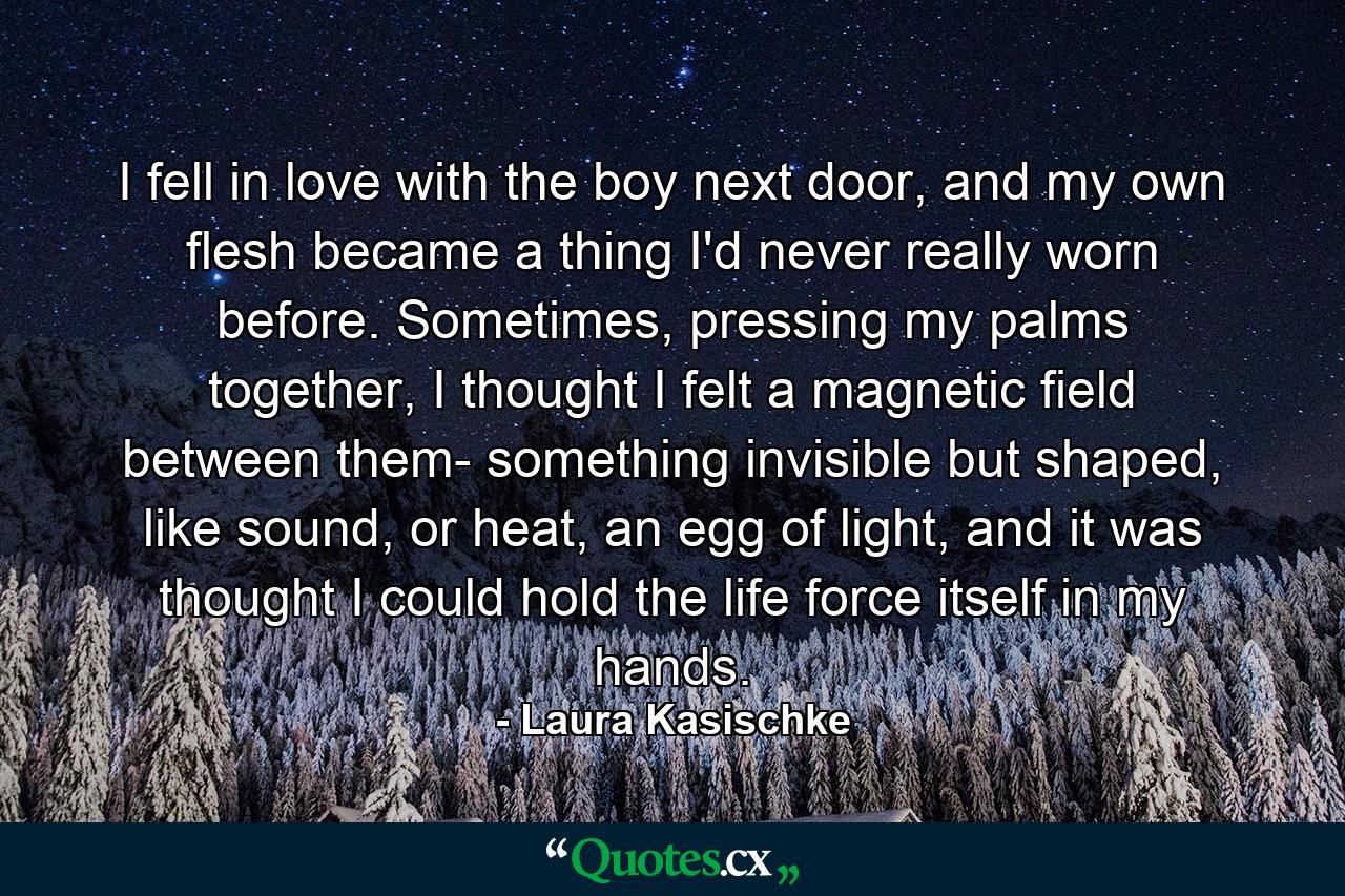 I fell in love with the boy next door, and my own flesh became a thing I'd never really worn before. Sometimes, pressing my palms together, I thought I felt a magnetic field between them- something invisible but shaped, like sound, or heat, an egg of light, and it was thought I could hold the life force itself in my hands. - Quote by Laura Kasischke