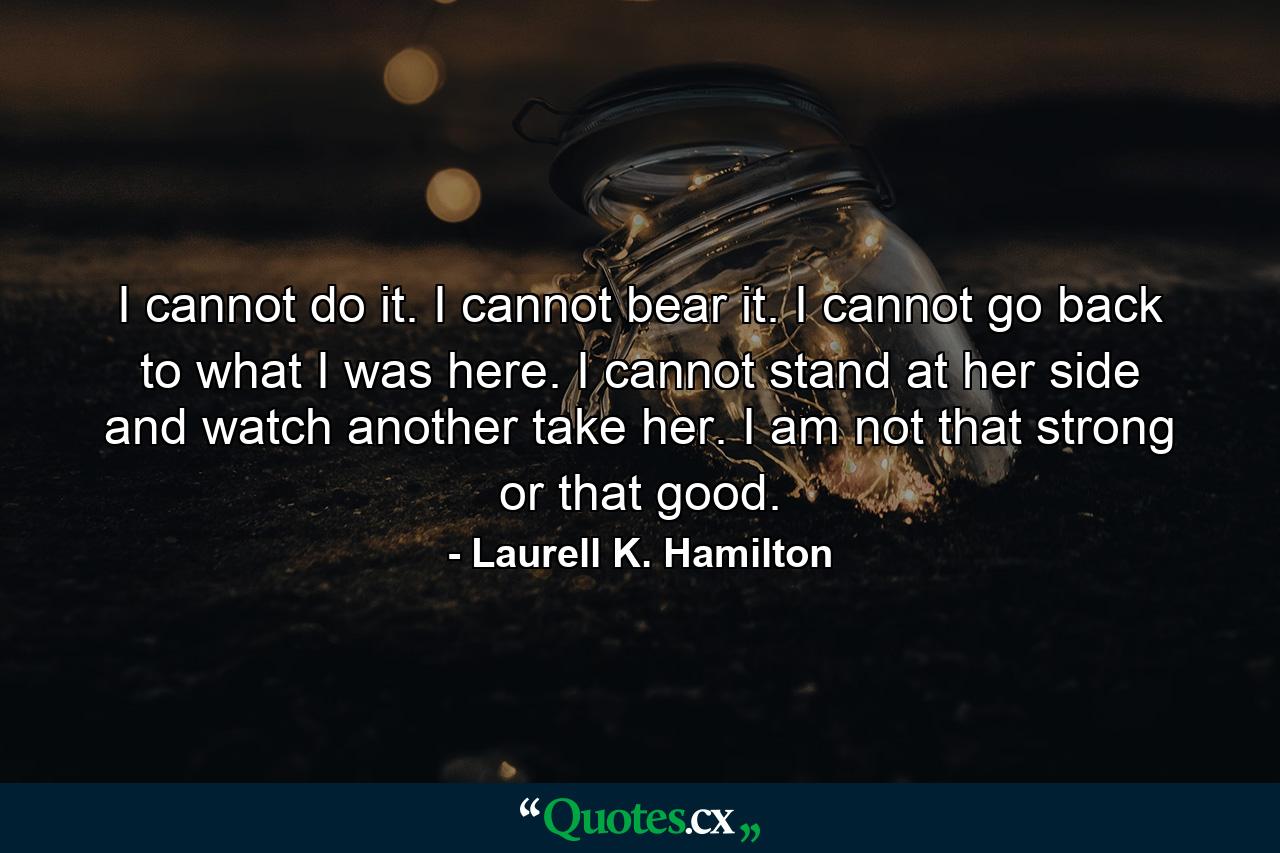 I cannot do it. I cannot bear it. I cannot go back to what I was here. I cannot stand at her side and watch another take her. I am not that strong or that good. - Quote by Laurell K. Hamilton