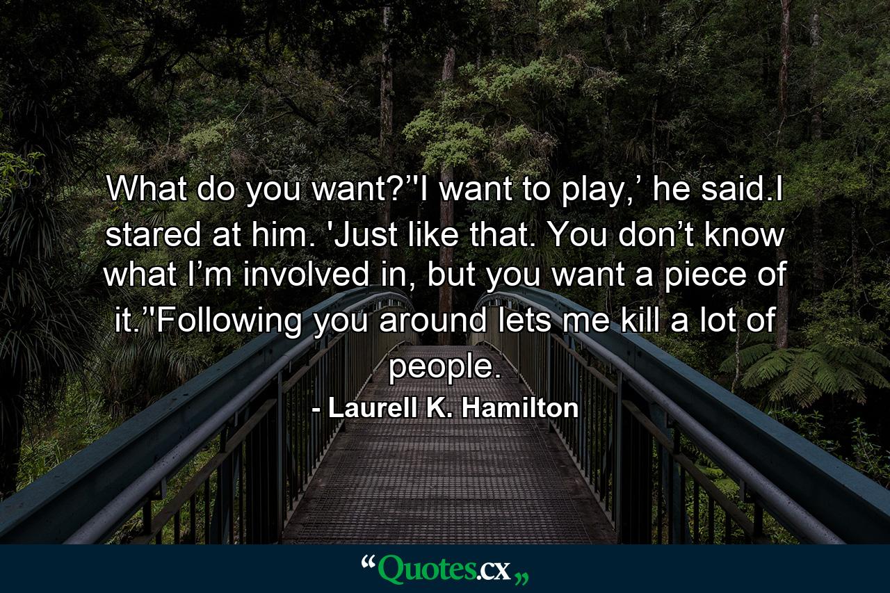 What do you want?’'I want to play,’ he said.I stared at him. 'Just like that. You don’t know what I’m involved in, but you want a piece of it.’'Following you around lets me kill a lot of people. - Quote by Laurell K. Hamilton