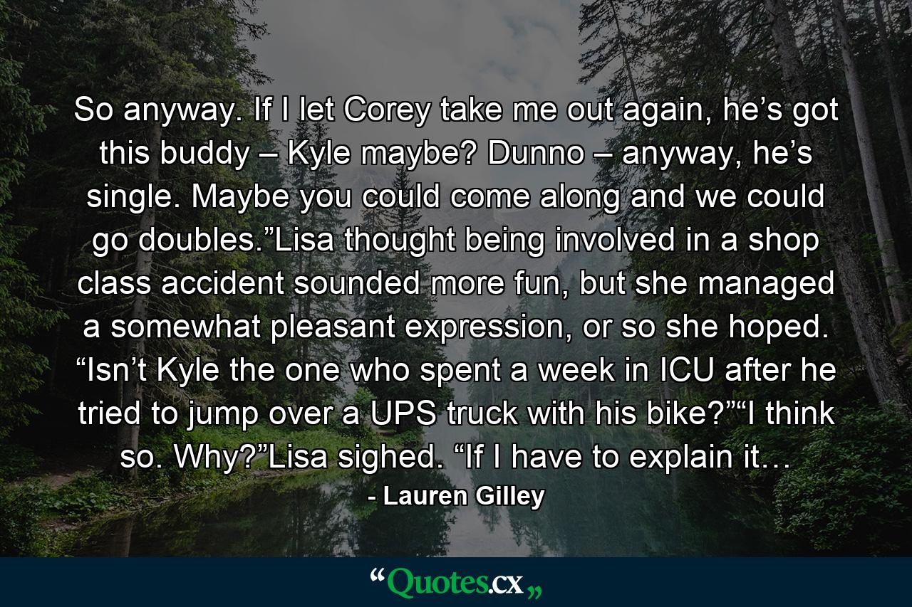 So anyway. If I let Corey take me out again, he’s got this buddy – Kyle maybe? Dunno – anyway, he’s single. Maybe you could come along and we could go doubles.”Lisa thought being involved in a shop class accident sounded more fun, but she managed a somewhat pleasant expression, or so she hoped. “Isn’t Kyle the one who spent a week in ICU after he tried to jump over a UPS truck with his bike?”“I think so. Why?”Lisa sighed. “If I have to explain it… - Quote by Lauren Gilley