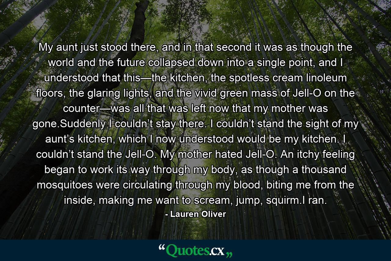 My aunt just stood there, and in that second it was as though the world and the future collapsed down into a single point, and I understood that this—the kitchen, the spotless cream linoleum floors, the glaring lights, and the vivid green mass of Jell-O on the counter—was all that was left now that my mother was gone.Suddenly I couldn’t stay there. I couldn’t stand the sight of my aunt’s kitchen, which I now understood would be my kitchen. I couldn’t stand the Jell-O. My mother hated Jell-O. An itchy feeling began to work its way through my body, as though a thousand mosquitoes were circulating through my blood, biting me from the inside, making me want to scream, jump, squirm.I ran. - Quote by Lauren Oliver