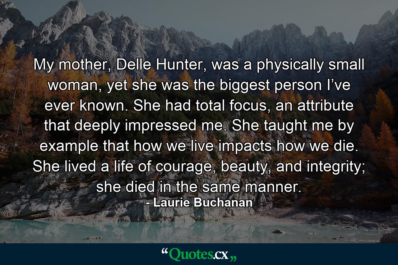 My mother, Delle Hunter, was a physically small woman, yet she was the biggest person I’ve ever known. She had total focus, an attribute that deeply impressed me. She taught me by example that how we live impacts how we die. She lived a life of courage, beauty, and integrity; she died in the same manner. - Quote by Laurie Buchanan