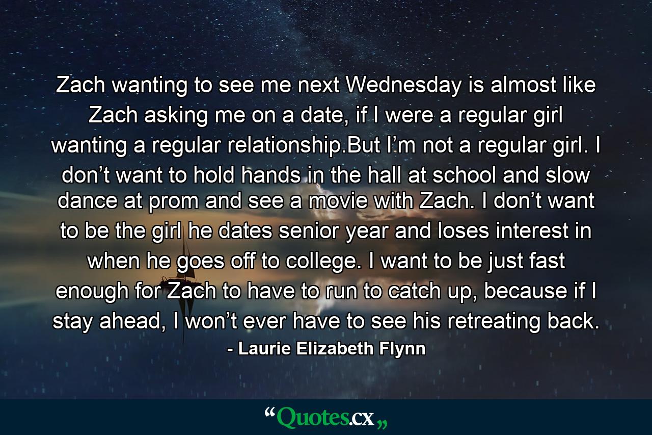 Zach wanting to see me next Wednesday is almost like Zach asking me on a date, if I were a regular girl wanting a regular relationship.But I’m not a regular girl. I don’t want to hold hands in the hall at school and slow dance at prom and see a movie with Zach. I don’t want to be the girl he dates senior year and loses interest in when he goes off to college. I want to be just fast enough for Zach to have to run to catch up, because if I stay ahead, I won’t ever have to see his retreating back. - Quote by Laurie Elizabeth Flynn