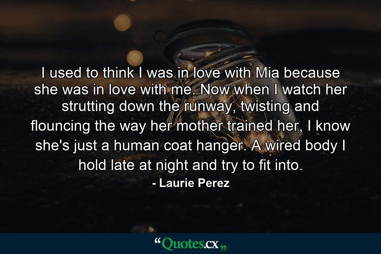 I used to think I was in love with Mia because she was in love with me. Now when I watch her strutting down the runway, twisting and flouncing the way her mother trained her, I know she's just a human coat hanger. A wired body I hold late at night and try to fit into. - Quote by Laurie Perez