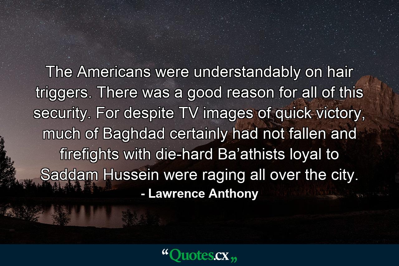 The Americans were understandably on hair triggers. There was a good reason for all of this security. For despite TV images of quick victory, much of Baghdad certainly had not fallen and firefights with die-hard Ba’athists loyal to Saddam Hussein were raging all over the city. - Quote by Lawrence Anthony