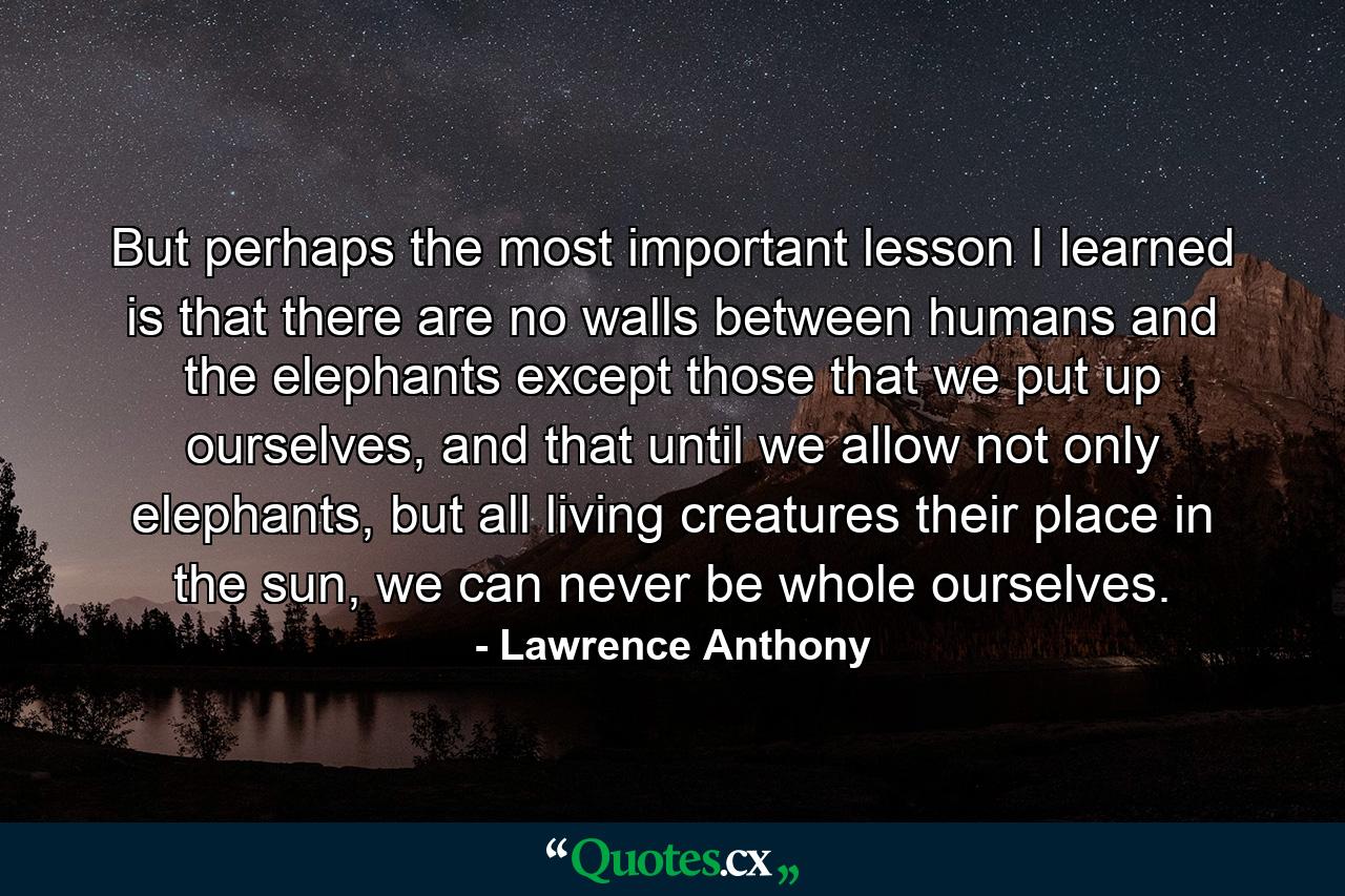 But perhaps the most important lesson I learned is that there are no walls between humans and the elephants except those that we put up ourselves, and that until we allow not only elephants, but all living creatures their place in the sun, we can never be whole ourselves. - Quote by Lawrence Anthony