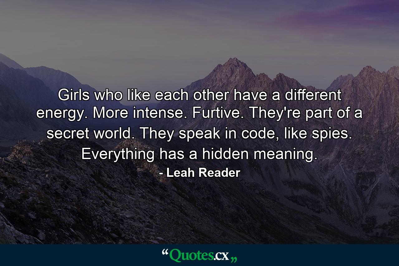 Girls who like each other have a different energy. More intense. Furtive. They're part of a secret world. They speak in code, like spies. Everything has a hidden meaning. - Quote by Leah Reader