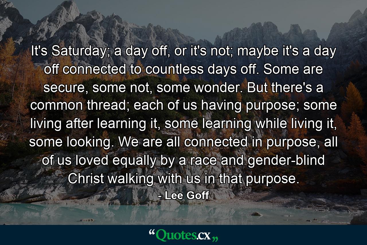 It's Saturday; a day off, or it's not; maybe it's a day off connected to countless days off. Some are secure, some not, some wonder. But there's a common thread; each of us having purpose; some living after learning it, some learning while living it, some looking. We are all connected in purpose, all of us loved equally by a race and gender-blind Christ walking with us in that purpose. - Quote by Lee Goff