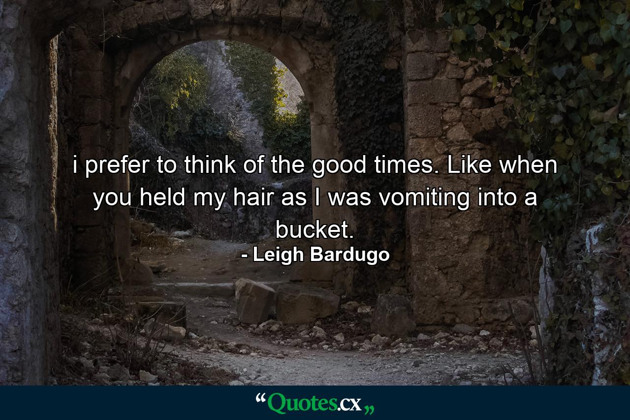 i prefer to think of the good times. Like when you held my hair as I was vomiting into a bucket. - Quote by Leigh Bardugo