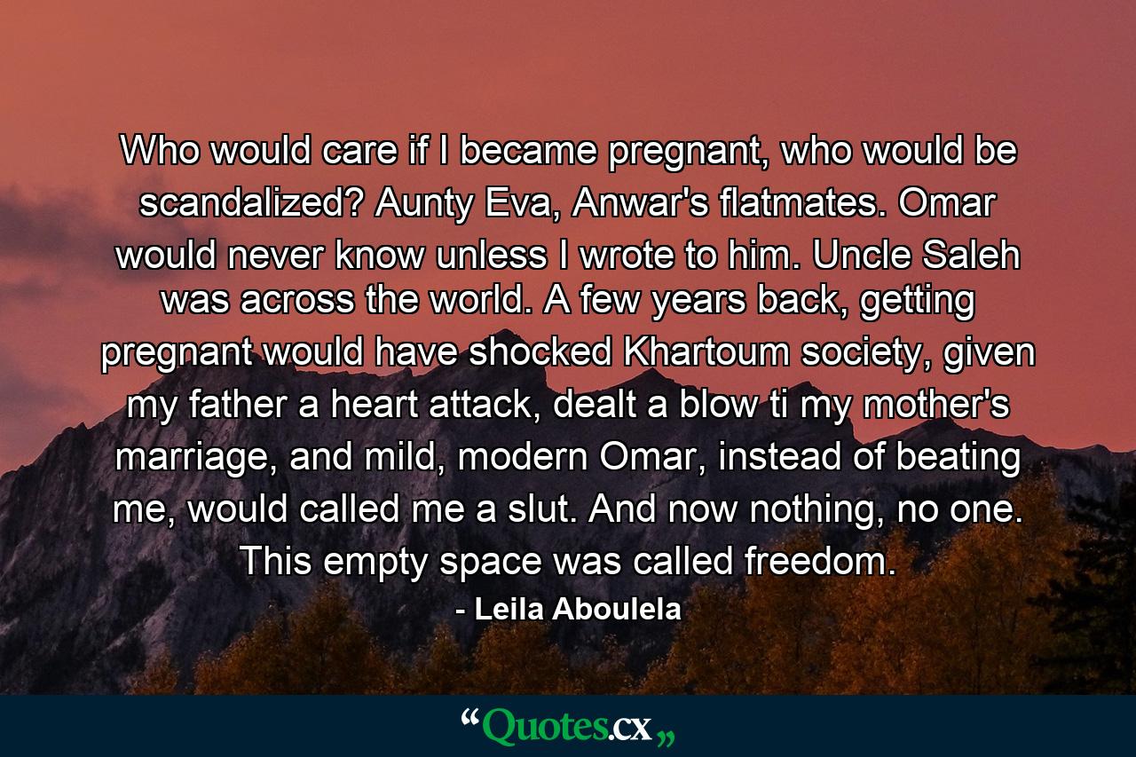 Who would care if I became pregnant, who would be scandalized? Aunty Eva, Anwar's flatmates. Omar would never know unless I wrote to him. Uncle Saleh was across the world. A few years back, getting pregnant would have shocked Khartoum society, given my father a heart attack, dealt a blow ti my mother's marriage, and mild, modern Omar, instead of beating me, would called me a slut. And now nothing, no one. This empty space was called freedom. - Quote by Leila Aboulela