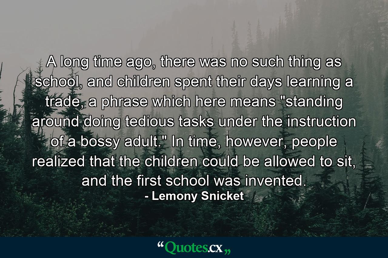 A long time ago, there was no such thing as school, and children spent their days learning a trade, a phrase which here means 