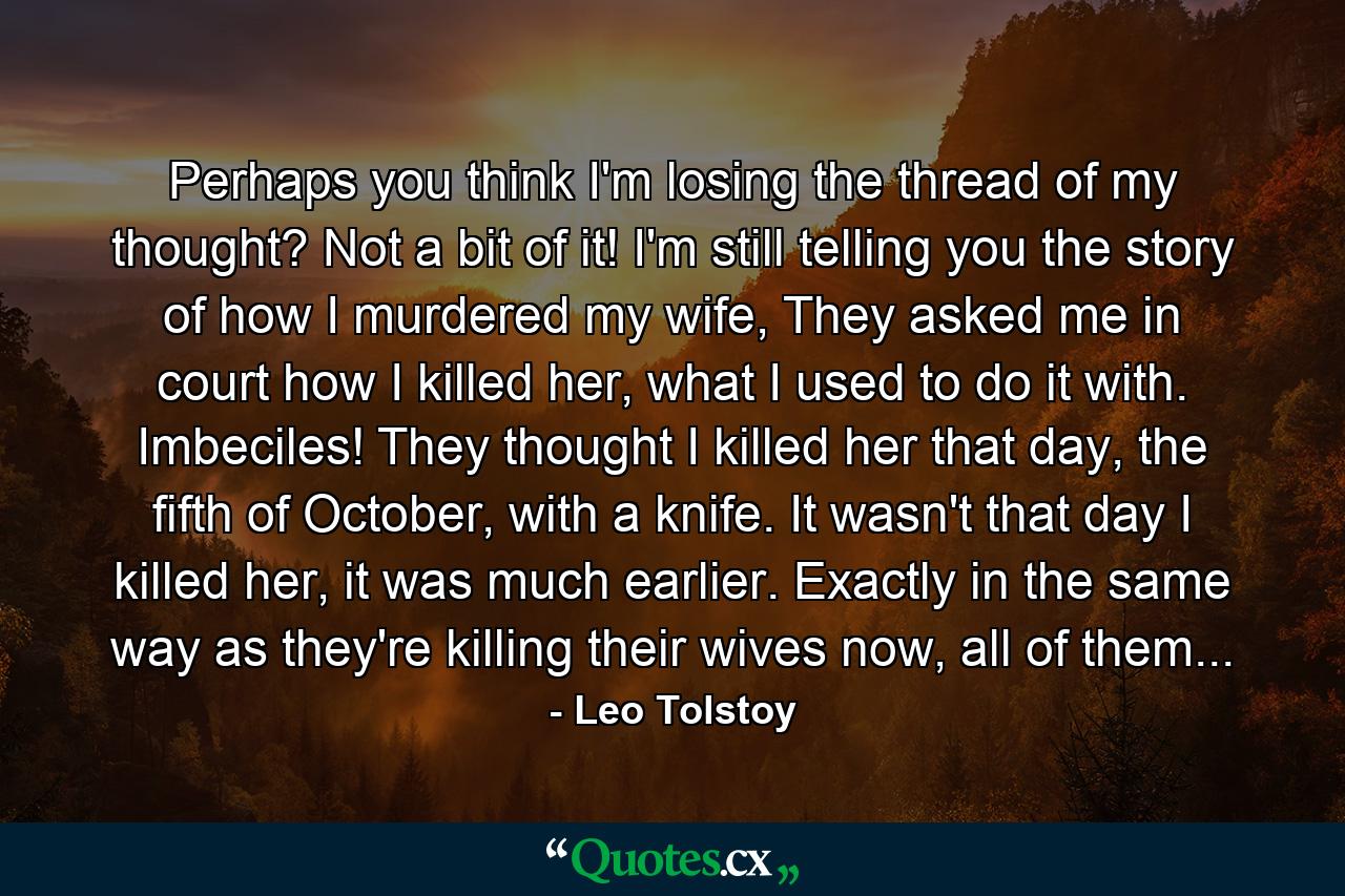 Perhaps you think I'm losing the thread of my thought? Not a bit of it! I'm still telling you the story of how I murdered my wife, They asked me in court how I killed her, what I used to do it with. Imbeciles! They thought I killed her that day, the fifth of October, with a knife. It wasn't that day I killed her, it was much earlier. Exactly in the same way as they're killing their wives now, all of them... - Quote by Leo Tolstoy