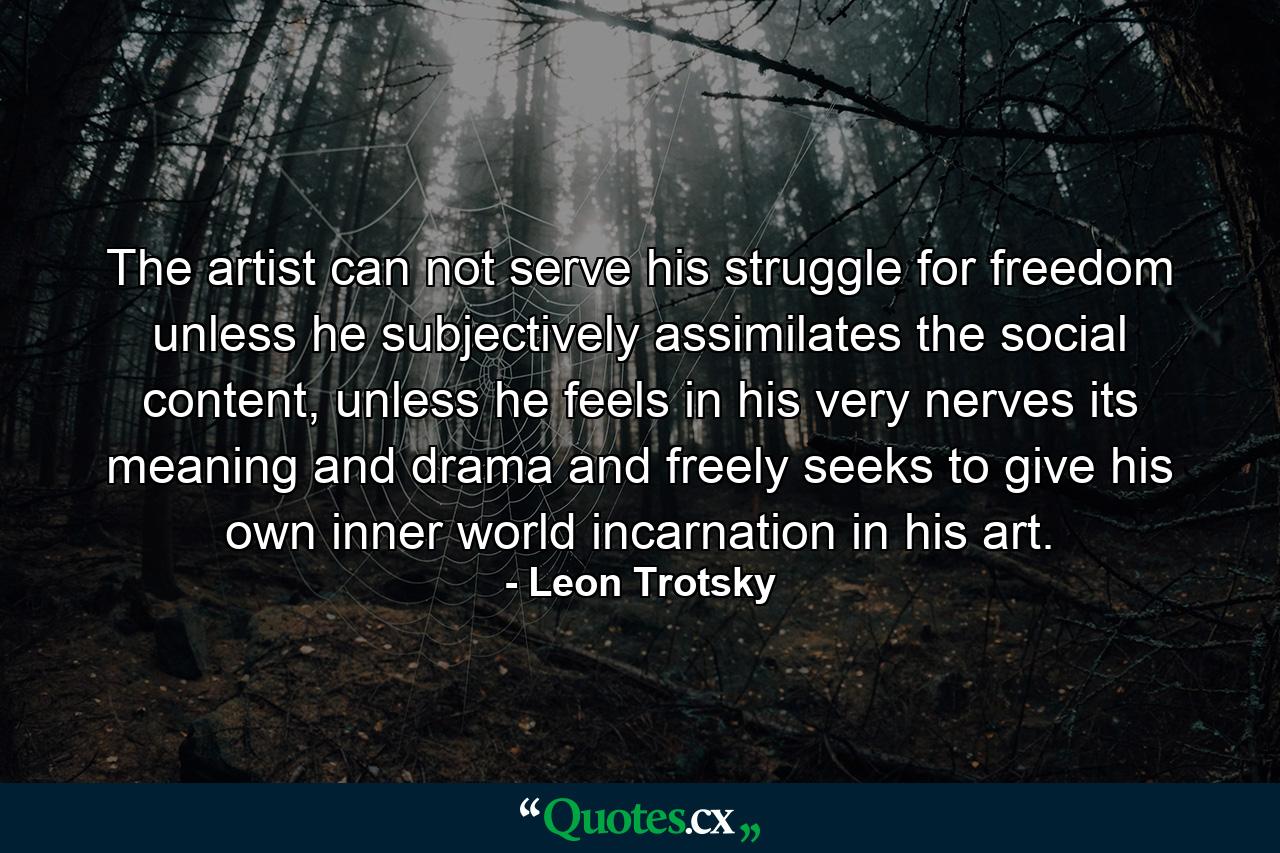 The artist can not serve his struggle for freedom unless he subjectively assimilates the social content, unless he feels in his very nerves its meaning and drama and freely seeks to give his own inner world incarnation in his art. - Quote by Leon Trotsky