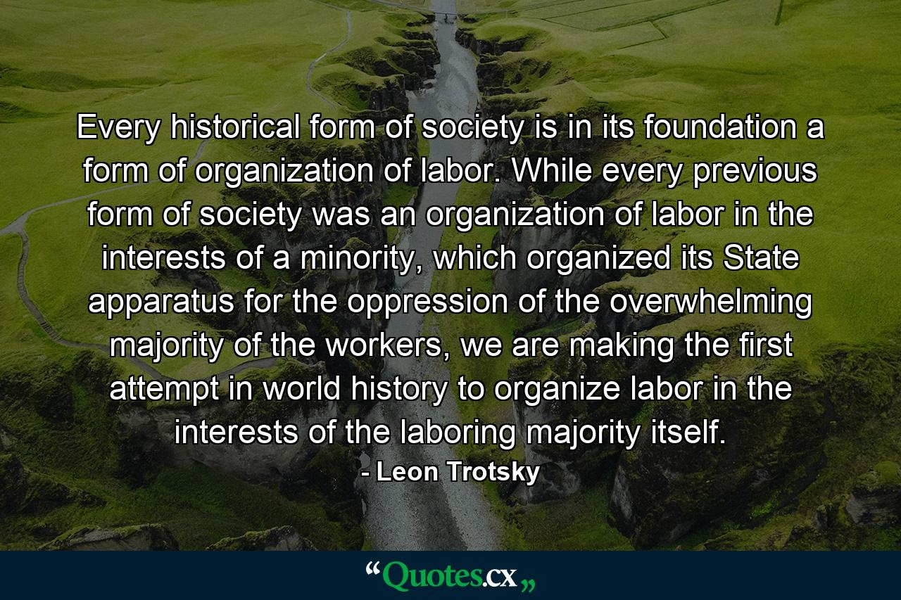 Every historical form of society is in its foundation a form of organization of labor. While every previous form of society was an organization of labor in the interests of a minority, which organized its State apparatus for the oppression of the overwhelming majority of the workers, we are making the first attempt in world history to organize labor in the interests of the laboring majority itself. - Quote by Leon Trotsky