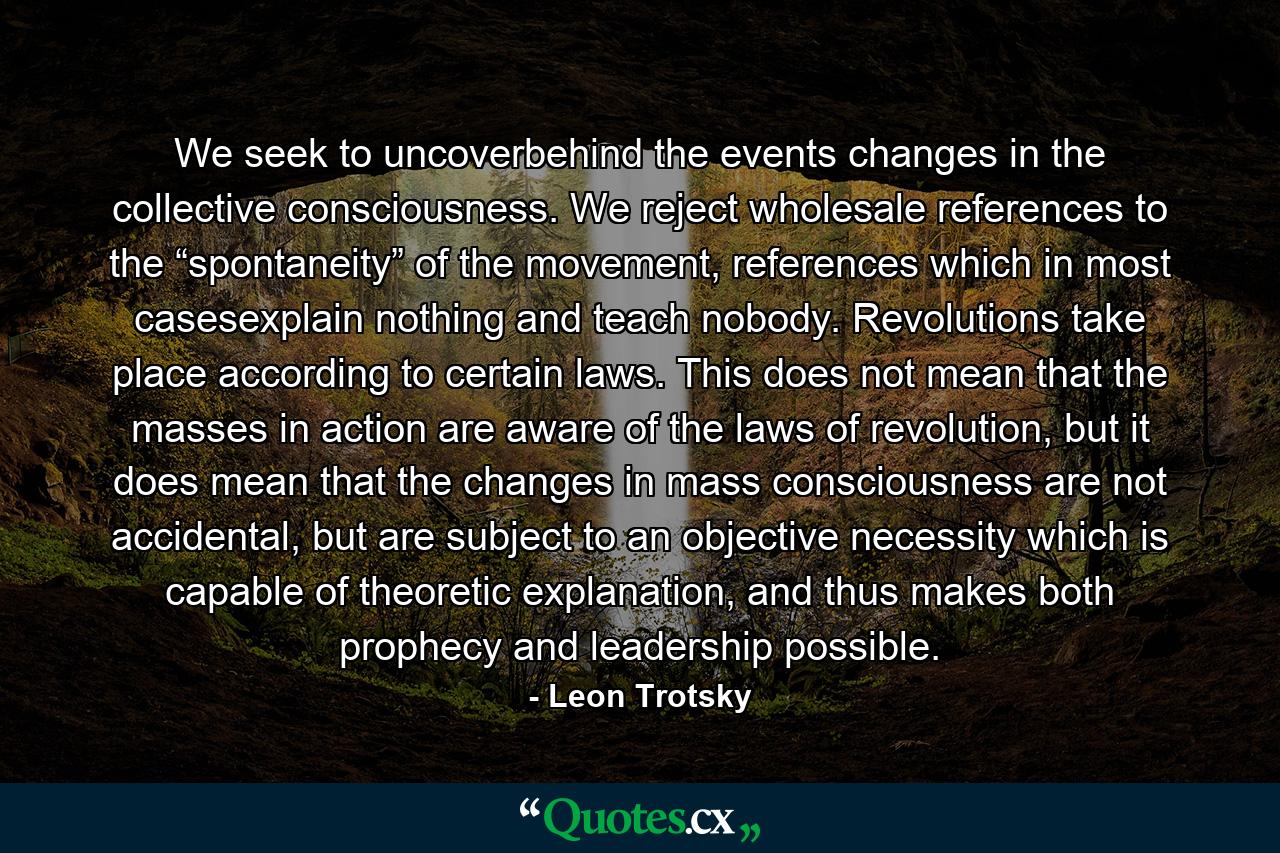 We seek to uncoverbehind the events changes in the collective consciousness. We reject wholesale references to the “spontaneity” of the movement, references which in most casesexplain nothing and teach nobody. Revolutions take place according to certain laws. This does not mean that the masses in action are aware of the laws of revolution, but it does mean that the changes in mass consciousness are not accidental, but are subject to an objective necessity which is capable of theoretic explanation, and thus makes both prophecy and leadership possible. - Quote by Leon Trotsky