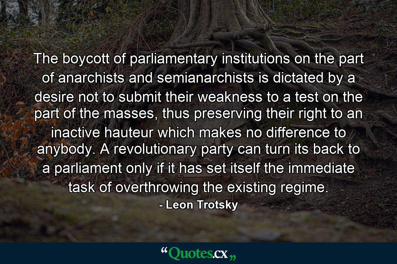 The boycott of parliamentary institutions on the part of anarchists and semianarchists is dictated by a desire not to submit their weakness to a test on the part of the masses, thus preserving their right to an inactive hauteur which makes no difference to anybody. A revolutionary party can turn its back to a parliament only if it has set itself the immediate task of overthrowing the existing regime. - Quote by Leon Trotsky