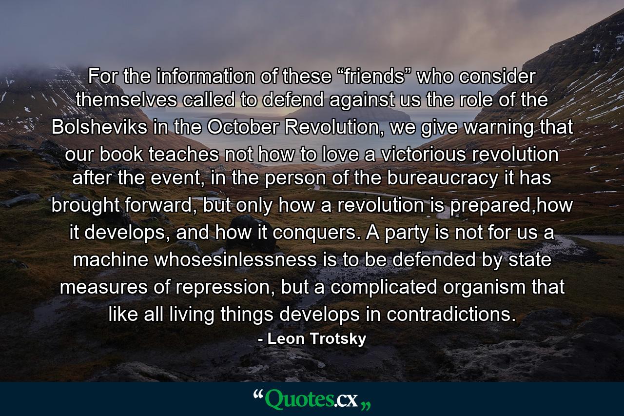 For the information of these “friends” who consider themselves called to defend against us the role of the Bolsheviks in the October Revolution, we give warning that our book teaches not how to love a victorious revolution after the event, in the person of the bureaucracy it has brought forward, but only how a revolution is prepared,how it develops, and how it conquers. A party is not for us a machine whosesinlessness is to be defended by state measures of repression, but a complicated organism that like all living things develops in contradictions. - Quote by Leon Trotsky