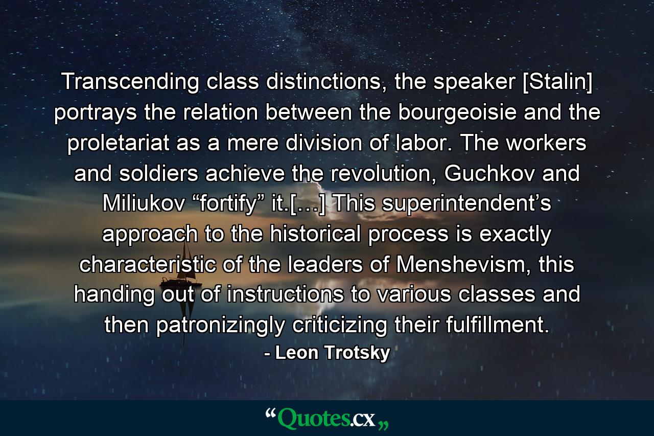 Transcending class distinctions, the speaker [Stalin] portrays the relation between the bourgeoisie and the proletariat as a mere division of labor. The workers and soldiers achieve the revolution, Guchkov and Miliukov “fortify” it.[…] This superintendent’s approach to the historical process is exactly characteristic of the leaders of Menshevism, this handing out of instructions to various classes and then patronizingly criticizing their fulfillment. - Quote by Leon Trotsky